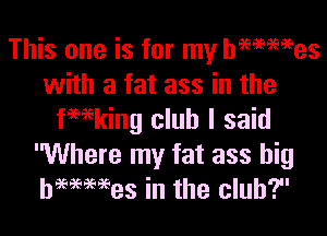 This one is for my hammes
with a fat ass in the

fwking club I said
Where my fat ass big
hWMes in the club?