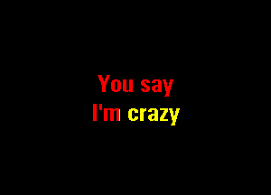 You say

I'm crazy