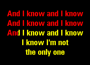 And I know and I know
And I know and I know
And I know and I know
I know I'm not
the only one