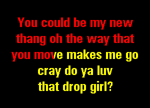You could be my new
thang oh the way that
you move makes me go
may do ya luv
that drop girl?