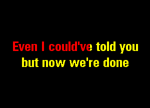 Even I could've told you

but now we're done