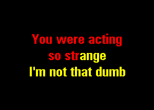 You were acting

so strange
I'm not that dumb