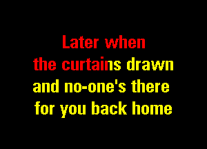 Later when
the curtains drawn

and no-one's there
for you back home