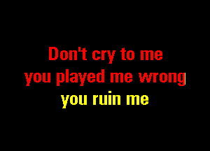 Don't cry to me

you played me wrong
you ruin me