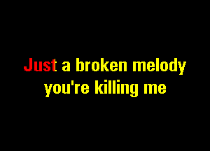 Just a broken melodyr

you're killing me