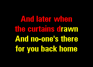 And later when
the curtains drawn

And no-one's there
for you back home