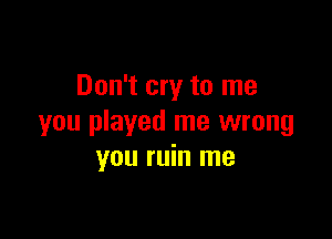 Don't cry to me

you played me wrong
you ruin me