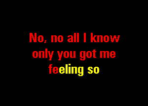 No, no all I know

only you got me
feeling so