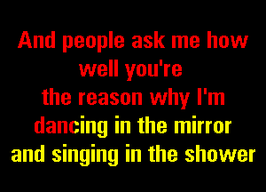 And people ask me how
well you're
the reason why I'm
dancing in the mirror
and singing in the shower