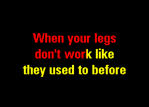 When your legs

don't work like
they used to before