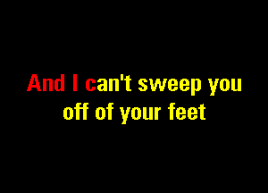 And I can't sweep you

off of your feet
