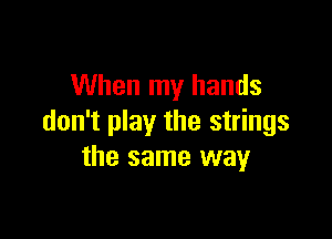When my hands

don't play the strings
the same way