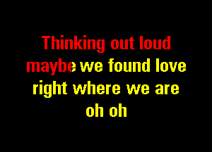 Thinking out loud
maybe we found love

right where we are
oh oh