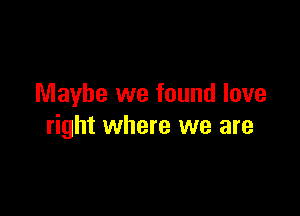 Maybe we found love

right where we are