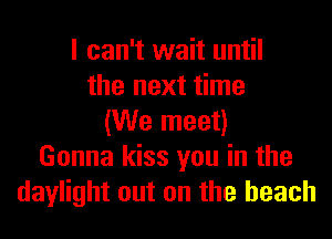 I can't wait until
the next time
(We meet)
Gonna kiss you in the
daylight out on the beach