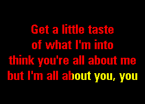 Get a little taste

of what I'm into
think you're all about me
but I'm all about you, you