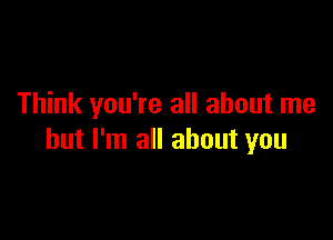 Think you're all about me

but I'm all about you