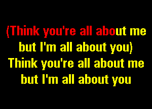 (Think you're all about me
but I'm all about you)
Think you're all about me
but I'm all about you