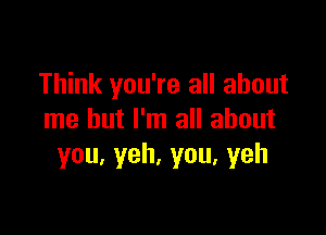 Think you're all about

me but I'm all about
you.yeh,you.yeh