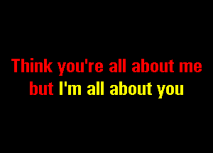 Think you're all about me

but I'm all about you