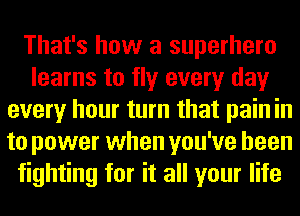 That's how a superhero
learns to fly every day
every hour turn that pain in
to power when you've been
fighting for it all your life