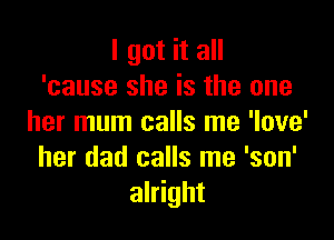 I got it all
'cause she is the one

her mum calls me 'love'
her dad calls me 'son'
alright