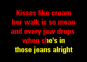 Kisses like cream
her walk is so mean
and every iaw drops

when she's in
those jeans alright