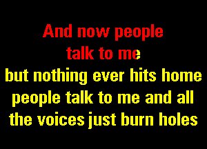 And now people
talk to me
but nothing ever hits home
people talk to me and all
the voices iust burn holes