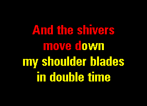 And the shivers
move down

my shoulder blades
in double time