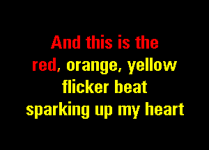 And this is the
red, orange, yellow

flicker heat
sparking up my heart