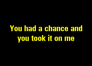 You had a chance and

you took it on me