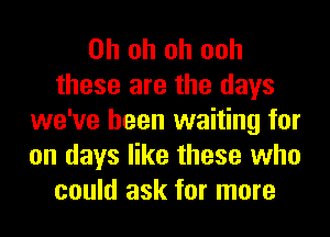 Oh oh oh ooh
these are the days
we've been waiting for
on days like these who
could ask for more