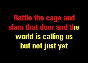 Rattle the cage and
slam that door and the

world is calling us
but not just yet