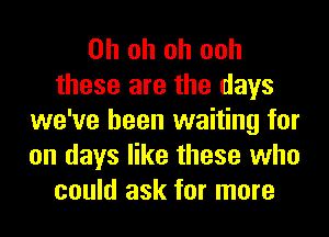 Oh oh oh ooh
these are the days
we've been waiting for
on days like these who
could ask for more