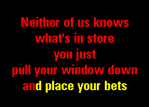 Neither of us knows
what's in store

you just
pull your window down
and place your bets