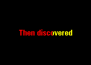 Then discovered