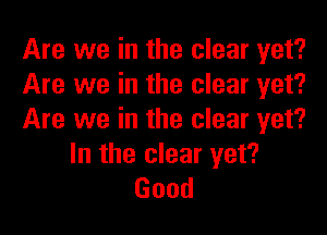 Are we in the clear yet?
Are we in the clear yet?
Are we in the clear yet?

In the clear yet?
Good