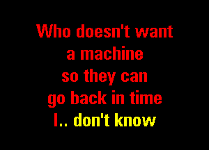 Who doesn't want
a machine

so they can
go back in time
l.. don't know