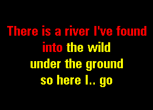 There is a river I've found
into the wild

under the ground
so here I.. go