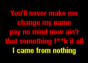 You'll never make me
change my name
pay no mind now ain't
that something femk it all
I came from nothing