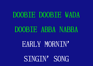DOOBIE DOOBIE WADA
DOOBIE ABBA NABBA
EARLY MORNIW
SINGIW SONG