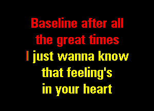 Baseline after all
the great times

I iust wanna know
that feeling's
in your heart