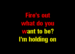 Fire's out
what do you

want to be?
I'm holding on