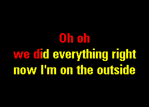 Oh oh

we did everything right
now I'm on the outside