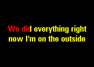 We did everything right

now I'm on the outside