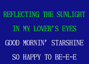REFLECTING THE SUNLIGHT
IN MY LOVEWS EYES
GOOD MORNIW STARSHINE
SO HAPPY TO BE-E-E