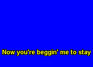 Now you're beggin' me to stay