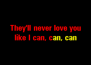 They'll never love you

like I can, can, can