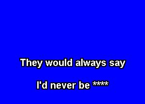 They would always say

I'd never be W