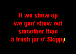 If we show up
we gon' show out

smoother than
a fresh jar 0' Skippyr